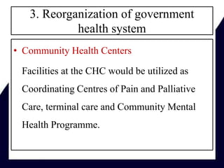 3. Reorganization of government
health system
• Community Health Centers
Facilities at the CHC would be utilized as
Coordinating Centres of Pain and Palliative
Care, terminal care and Community Mental
Health Programme.
 