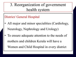 3. Reorganization of government
health system
District/ General Hospital
• All major and minor specialities (Cardiology,
Neurology, Nephrology and Urology)
• To ensure adequate attention to the needs of
mothers and children Kerala will have a
Women and Child Hospital in every district
 