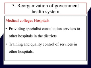 3. Reorganization of government
health system
Medical colleges Hospitals
• Providing specialist consultation services to
other hospitals in the districts
• Training and quality control of services in
other hospitals.
 