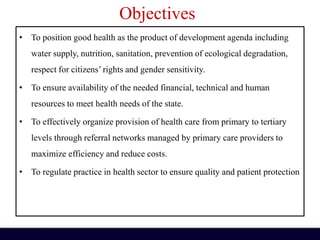 Objectives
• To position good health as the product of development agenda including
water supply, nutrition, sanitation, prevention of ecological degradation,
respect for citizens’ rights and gender sensitivity.
• To ensure availability of the needed financial, technical and human
resources to meet health needs of the state.
• To effectively organize provision of health care from primary to tertiary
levels through referral networks managed by primary care providers to
maximize efficiency and reduce costs.
• To regulate practice in health sector to ensure quality and patient protection
 