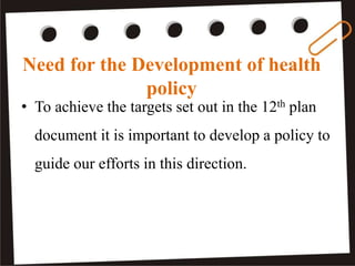Need for the Development of health
policy
• To achieve the targets set out in the 12th plan
document it is important to develop a policy to
guide our efforts in this direction.
 