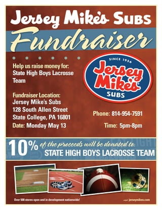 Helpusraisemoneyfor:
FundraiserLocation:
Date:
%
Time:
Phone:
State High Boys Lacrosse
Team
Jersey Mike’s Subs
128 South Allen Street
State College, PA 16801
814-954-7591
Monday May 13
STATE HIGH BOYS LACROSSE TEAM
5pm-8pm
10
 