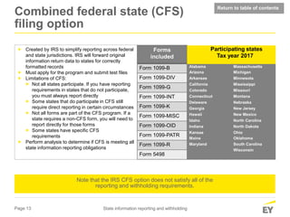 Page 13 State information reporting and withholding
 Created by IRS to simplify reporting across federal
and state jurisdictions. IRS will forward original
information return data to states for correctly
formatted records
 Must apply for the program and submit test files
 Limitations of CFS:
 Not all states participate. If you have reporting
requirements in states that do not participate,
you must always report directly
 Some states that do participate in CFS still
require direct reporting in certain circumstances
 Not all forms are part of the CFS program. If a
state requires a non-CFS form, you will need to
report directly for those forms
 Some states have specific CFS
requirements
 Perform analysis to determine if CFS is meeting all
state information reporting obligations
Forms
included
Form 1099-B
Form 1099-DIV
Form 1099-G
Form 1099-INT
Form 1099-K
Form 1099-MISC
Form 1099-OID
Form 1099-PATR
Form 1099-R
Form 5498
Participating states
Tax year 2017
Alabama Massachusetts
Arizona Michigan
Arkansas Minnesota
California Mississippi
Colorado Missouri
Connecticut Montana
Delaware Nebraska
Georgia New Jersey
Hawaii New Mexico
Idaho North Carolina
Indiana North Dakota
Kansas Ohio
Maine Oklahoma
Maryland South Carolina
Wisconsin
Note that the IRS CFS option does not satisfy all of the
reporting and withholding requirements.
Return to table of contents
Combined federal state (CFS)
filing option
 