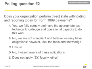 Page 16 State information reporting and withholding
Polling question #2
Does your organization perform direct state withholding
and reporting today for Form 1099 payments?
A. Yes, we fully comply and have the appropriate tax
technical knowledge and operational capacity to do
this work
B. No, we are not compliant and believe we may have
obligations; however, lack the tools and knowledge
C. Unsure
D. No, I wasn’t aware of these obligations
E. Does not apply (EY, faculty, other)
Return to table of contents
 