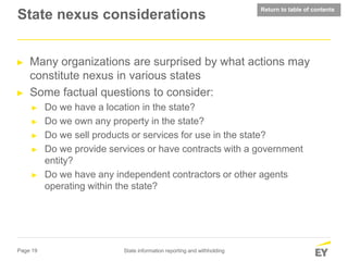 Page 19 State information reporting and withholding
State nexus considerations
► Many organizations are surprised by what actions may
constitute nexus in various states
► Some factual questions to consider:
► Do we have a location in the state?
► Do we own any property in the state?
► Do we sell products or services for use in the state?
► Do we provide services or have contracts with a government
entity?
► Do we have any independent contractors or other agents
operating within the state?
Return to table of contents
 
