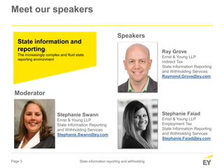 Page 3 State information reporting and withholding
Stephanie Faiad
Ernst & Young LLP
Employment Tax
State Information Reporting
and Withholding Services
Stephanie.Faiad@ey.com
Ray Grove
Ernst & Young LLP
Indirect Tax
State Information Reporting
and Withholding Services
Raymond.Grove@ey.com
State information and
reporting:
The increasingly complex and fluid state
reporting environment
Stephanie Swann
Ernst & Young LLP
State Information Reporting
and Withholding Services
Stephanie.Swann@ey.com
Moderator
Speakers
Meet our speakers
 