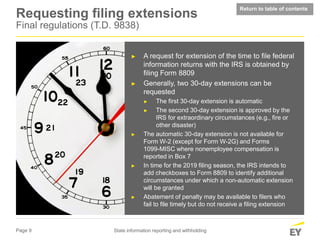 Page 9 State information reporting and withholding
Requesting filing extensions
Final regulations (T.D. 9838)
► A request for extension of the time to file federal
information returns with the IRS is obtained by
filing Form 8809
► Generally, two 30-day extensions can be
requested
► The first 30-day extension is automatic
► The second 30-day extension is approved by the
IRS for extraordinary circumstances (e.g., fire or
other disaster)
► The automatic 30-day extension is not available for
Form W-2 (except for Form W-2G) and Forms
1099-MISC where nonemployee compensation is
reported in Box 7
► In time for the 2019 filing season, the IRS intends to
add checkboxes to Form 8809 to identify additional
circumstances under which a non-automatic extension
will be granted
► Abatement of penalty may be available to filers who
fail to file timely but do not receive a filing extension
time to file
Return to table of contents
 