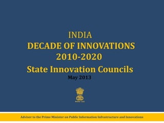 Adviser to the Prime Minister on Public Information Infrastructure and Innovations
INDIA
DECADE OF INNOVATIONS
2010-2020
State Innovation Councils
May 2013
 