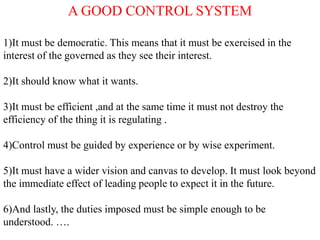 A GOOD CONTROL SYSTEM
1)It must be democratic. This means that it must be exercised in the
interest of the governed as they see their interest.
2)It should know what it wants.
3)It must be efficient ,and at the same time it must not destroy the
efficiency of the thing it is regulating .
4)Control must be guided by experience or by wise experiment.
5)It must have a wider vision and canvas to develop. It must look beyond
the immediate effect of leading people to expect it in the future.
6)And lastly, the duties imposed must be simple enough to be
understood. ….
 