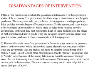 DISADVANTAGES OF INTERVENTION
1)One of the major areas in which the government intervenes is in the agricultural
sector of the economy. The government has three ways it can intervene and help its
producers. These ways include price policies, direct payments, and input policies.
Price policies have the largest effect on producers. Tariffs, quotas, and taxes are just
a few examples of price policies. While these policies bring revenue into the
government, in the end they hurt consumers. Each of these policies raise the prices
of both imported and native goods. They are designed to help stabilize prices and
give the native producers a chance to compete with foreign goods.
2) The use of taxes is one of the government’s favourite ways to make its presence
known in the economy. While this method seems blatantly obvious, many of the
ways the government uses the money collected by taxation is not. Some of the
money it takes is used to fund other programs designed to “protect” consumers and
to “create” jobs. Because of the money taken away from the consumer through
taxes, there is less money movement in the economy. This money movement is what
creates jobs in the economy. “So, each person’s money lost to taxes helps fail to
create their part of a job”.
 