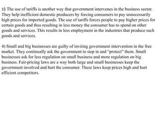 3) The use of tariffs is another way that government intervenes in the business sector.
They help inefficient domestic producers by forcing consumers to pay unnecessarily
high prices for imported goods. The use of tariffs forces people to pay higher prices for
certain goods and thus resulting in less money the consumer has to spend on other
goods and services. This results in less employment in the industries that produce such
goods and services.
4) Small and big businesses are guilty of inviting government intervention in the free
market. They continually ask the government to step in and “protect” them. Small
businesses ask for less regulation on small business and more regulation on big
business. Fair-pricing laws are a way both large and small businesses keep the
government involved and hurt the consumer. These laws keep prices high and hurt
efficient competitors.
 
