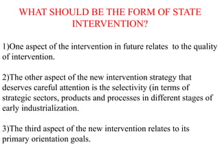 WHAT SHOULD BE THE FORM OF STATE
INTERVENTION?
1)One aspect of the intervention in future relates to the quality
of intervention.
2)The other aspect of the new intervention strategy that
deserves careful attention is the selectivity (in terms of
strategic sectors, products and processes in different stages of
early industrialization.
3)The third aspect of the new intervention relates to its
primary orientation goals.
 