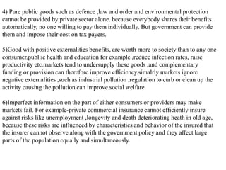 4) Pure public goods such as defence ,law and order and environmental protection
cannot be provided by private sector alone. because everybody shares their benefits
automatically, no one willing to pay them individually. But government can provide
them and impose their cost on tax payers.
5)Good with positive externalities benefits, are worth more to society than to any one
consumer.publlic health and education for example ,reduce infection rates, raise
productivity etc.markets tend to undersupply these goods ,and complementary
funding or provision can therefore improve efficiency.simalrly markets ignore
negative externalities ,such as industrial pollution ,regulation to curb or clean up the
activity causing the pollution can improve social welfare.
6)Imperfect information on the part of either consumers or providers may make
markets fail. For example-private commercial insurance cannot efficiently insure
against risks like unemployment ,longevity and death deteriorating heath in old age,
because these risks are influenced by characteristics and behavior of the insured that
the insurer cannot observe along with the government policy and they affect large
parts of the population equally and simultaneously.
 