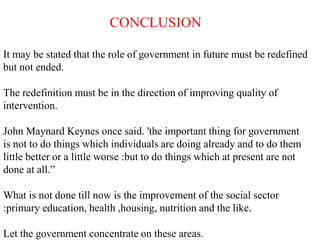 CONCLUSION
It may be stated that the role of government in future must be redefined
but not ended.
The redefinition must be in the direction of improving quality of
intervention.
John Maynard Keynes once said. 'the important thing for government
is not to do things which individuals are doing already and to do them
little better or a little worse :but to do things which at present are not
done at all.”
What is not done till now is the improvement of the social sector
:primary education, health ,housing, nutrition and the like.
Let the government concentrate on these areas.
 