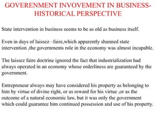 GOVERENMENT INVOVEMENT IN BUSINESS-
HISTORICAL PERSPECTIVE
State intervention in business seems to be as old as business itself.
Even in days of laissez –faire,which apparently shunned state
intervention ,the governments role in the economy was almost incapable.
The laissez faire doctrine ignored the fact that industrialization had
always operated in an economy whose orderliness are guaranteed by the
government.
Entrepreneur always may have considered his property as belonging to
him by virtue of divine right, or as reward for his virtue ,or as the
outcome of a natural economic law, but it was only the government
which could guarantee him continued possession and use of his property.
 