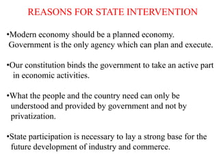REASONS FOR STATE INTERVENTION
•Modern economy should be a planned economy.
Government is the only agency which can plan and execute.
•Our constitution binds the government to take an active part
in economic activities.
•What the people and the country need can only be
understood and provided by government and not by
privatization.
•State participation is necessary to lay a strong base for the
future development of industry and commerce.
 