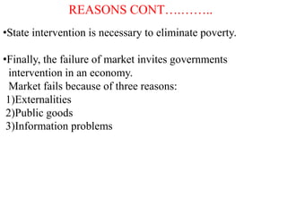 REASONS CONT….……..
•State intervention is necessary to eliminate poverty.
•Finally, the failure of market invites governments
intervention in an economy.
Market fails because of three reasons:
1)Externalities
2)Public goods
3)Information problems
 