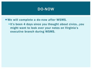 DO-NOW

 We will complete a do-now after WSMS.
   It’s been 4 days since you thought about civics…you
    might want to look over your notes on Virginia’s
    executive branch during WSMS.
 