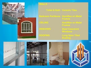 WALLS
Toilet & Bath Ceramic Tiles
Bedroom Partitions Hardiflex on Metal
Frames
CEILING Hardiflex on Metal
Frames
WINDOWS Steel Casement
Windows
ROOFING Long Span Tiled
Roofing
 