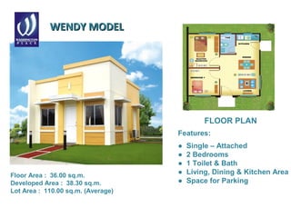 WENDY MODELWENDY MODEL
Features:
● Single – Attached
● 2 Bedrooms
● 1 Toilet & Bath
● Living, Dining & Kitchen Area
● Space for Parking
FLOOR PLAN
Floor Area : 36.00 sq.m.
Developed Area : 38.30 sq.m.
Lot Area : 110.00 sq.m. (Average)
 
