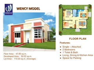 WENCY MODELWENCY MODEL
Features:
● Single – Attached
● 2 Bedrooms
● 1 Toilet & Bath
● Living, Dining & Kitchen Area
● Space for Parking
Floor Area : 47.00 sq.m.
Developed Area : 50.02 sq.m.
Lot Area : 110.00 sq.m. (Average)
FLOOR PLAN
 