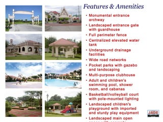 Features & Amenities
• Monumental entrance
archway
• Landscaped entrance gate
with guardhouse
• Full perimeter fence
• Centralized elevated water
tank
• Underground drainage
facilities
• Wide road networks
• Pocket parks with gazebo
and landscaping
• Multi-purpose clubhouse
• Adult and children's
swimming pool, shower
room, and cabanas
• Basketball/volleyball court
with pole-mounted lighting
• Landscaped children's
playground with imported
and sturdy play equipment
• Landscaped main open
DIVIS
ION
 