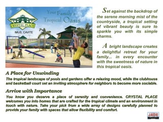 A Place for UnwindingA Place for Unwinding
The tropical landscape of pools and gardens offer a relaxing mood, while the clubhouseThe tropical landscape of pools and gardens offer a relaxing mood, while the clubhouse
and basketball court set an inviting atmosphere for neighbors to become more sociable.and basketball court set an inviting atmosphere for neighbors to become more sociable.
Arrive with ImportanceArrive with Importance
You know you deserve a place of serenity and convenience. CRYSTAL PLACEYou know you deserve a place of serenity and convenience. CRYSTAL PLACE
welcomes you into homes that are crafted for the tropical climate and an environment inwelcomes you into homes that are crafted for the tropical climate and an environment in
touch with nature. Take your pick from a wide array of designs carefully planned totouch with nature. Take your pick from a wide array of designs carefully planned to
provide your family with spaces that allow flexibility and comfort.provide your family with spaces that allow flexibility and comfort.
Set against the backdrop of
the serene morning mist of the
countryside, a tropical setting
of vibrant beauty is sure to
sparkle you with its simple
charms.
A bright landscape creates
a delightful retreat for your
family... in every encounter
with the sweetness of nature in
this tropical oasis.
DIVIS
ION
 