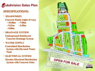 OPEN FOR SALE
Subdivision Sales Plan
SPECIFICATIONS:SPECIFICATIONS:
• ROADWORKSROADWORKS
Concrete Roads (right of way)Concrete Roads (right of way)
- 10.00m - 7.00m- 10.00m - 7.00m
- 9.63m - 6.50m- 9.63m - 6.50m
- 8.00m- 8.00m
• DRAINAGE SYSTEMDRAINAGE SYSTEM
Underground ReinforcedUnderground Reinforced
Concrete Drainage SystemConcrete Drainage System
• WATER SUPPLYWATER SUPPLY
Centralized DistributionCentralized Distribution
System with Elevated WaterSystem with Elevated Water
TankTank
• ELECTRICAL SYSTEMELECTRICAL SYSTEM
Meralco Electrical DistributionMeralco Electrical Distribution
System with Concrete PolesSystem with Concrete Poles
DIVIS
ION
 