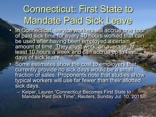 Connecticut: First State to
     Mandate Paid Sick Leave
• In Connecticut, service workers will accrue one hour
  of paid sick time for every 40 hours worked that can
  be used after having been employed a certain
  amount of time. They must work, on average, at
  least 10 hours a week and can accrue up to five
  days of sick leave.
• Some estimates show the cost to employers that
  currently provide no sick days would be a small
  fraction of sales. Proponents note that studies show
  typical workers will use far fewer than their allotted
  sick days.
   – Keiper, Lauren “Connecticut Becomes First State to
     Mandate Paid Sick Time”, Reuters, Sunday Jul. 10, 2011.
 