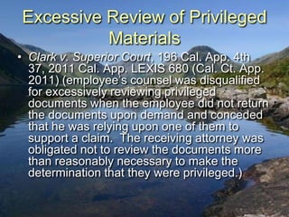 Excessive Review of Privileged
          Materials
• Clark v. Superior Court, 196 Cal. App. 4th
  37, 2011 Cal. App. LEXIS 680 (Cal. Ct. App.
  2011) (employee‟s counsel was disqualified
  for excessively reviewing privileged
  documents when the employee did not return
  the documents upon demand and conceded
  that he was relying upon one of them to
  support a claim. The receiving attorney was
  obligated not to review the documents more
  than reasonably necessary to make the
  determination that they were privileged.)
 