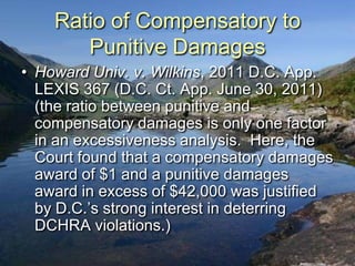 Ratio of Compensatory to
       Punitive Damages
• Howard Univ. v. Wilkins, 2011 D.C. App.
  LEXIS 367 (D.C. Ct. App. June 30, 2011)
  (the ratio between punitive and
  compensatory damages is only one factor
  in an excessiveness analysis. Here, the
  Court found that a compensatory damages
  award of $1 and a punitive damages
  award in excess of $42,000 was justified
  by D.C.‟s strong interest in deterring
  DCHRA violations.)
 