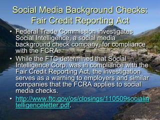 Social Media Background Checks:
    Fair Credit Reporting Act
• Federal Trade Commission investigates
  Social Intelligence, a social media
  background check company, for compliance
  with the FCRA.
• While the FTC determined that Social
  Intelligence Corp. was in compliance with the
  Fair Credit Reporting Act, the investigation
  serves as a warning to employers and similar
  companies that the FCRA applies to social
  media checks.
• http://www.ftc.gov/os/closings/110509socialin
  telligenceletter.pdf.
 