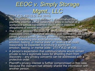 EEOC v. Simply Storage
           Mgmt., LLC
• 270 F.R.D. 430 (S.D. Ind. 2010)
• The Defendants sought discovery of information from
  plaintiffs‟ internet social networking sites in context of a
  workplace sexual harassment claim which included
  allegations of severe emotional distress.
• The Court allowed discovery of “any profiles, postings, or
  messages (including status updates, wall comments, causes
  joined, groups joined, activity streams, blog entries)” and
  social networking site applications related to “any
  emotion, feeling, or mental state” or “events that could
  reasonably be expected to produce a significant
  emotion, feeling, or mental state.” 270 F.R.D. at 436.
• A person‟s expectation that communications would remain
  private is not a legitimate basis for shielding them from
  discovery – any privacy concerns can be addressed with a
  protective order.
• Plaintiff‟s privacy interest is further compromised in this case
  because the claimant had already shared the information with
  another person.
 