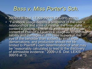 Bass v. Miss Porter’s Sch.
• 2009 U.S. Dist. LEXIS 99916 (D.Conn. 2009)
• “Facebook usage depicts a snapshot of the user‟s
  relationships and state of mind at the time of the
  content‟s posting. Therefore, relevance of the
  content of Plaintiff‟s Facebook usage as to both
  liability and damages in this case is more in the
  eye of the beholder than subject to strict legal
  demarcations, and production should not be
  limited to Plaintiff‟s own determination of what may
  be “reasonably calculated to lead to the discovery
  of admissible evidence.” 2009 U.S. Dist. LEXIS
  99916 at *3.
 