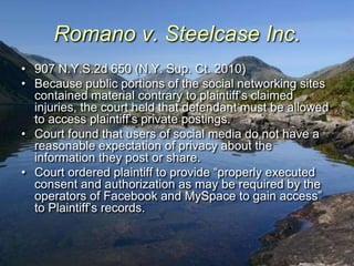 Romano v. Steelcase Inc.
• 907 N.Y.S.2d 650 (N.Y. Sup. Ct. 2010)
• Because public portions of the social networking sites
  contained material contrary to plaintiff‟s claimed
  injuries, the court held that defendant must be allowed
  to access plaintiff‟s private postings.
• Court found that users of social media do not have a
  reasonable expectation of privacy about the
  information they post or share.
• Court ordered plaintiff to provide “properly executed
  consent and authorization as may be required by the
  operators of Facebook and MySpace to gain access”
  to Plaintiff‟s records.
 