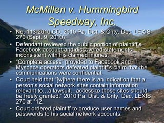 McMillen v. Hummingbird
         Speedway, Inc.
• No. 113-2010 CD, 2010 Pa. Dist. & Cnty. Dec. LEXIS
  270 (Sept. 9, 2010)
• Defendant reviewed the public portion of plaintiff‟s
  Facebook account and discovered statements
  inconsistent with his claimed injuries.
• “Complete access” provided to Facebook and
  Myspace operators defeated plaintiff‟s claim that the
  communications were confidential.
• Court held that “[w]here there is an indication that a
  person‟s social network sites contain information
  relevant to…a lawsuit…access to those sites should
  be freely granted.” 2010 Pa. Dist. & Cnty. Dec. LEXIS
  270 at *12.
• Court ordered plaintiff to produce user names and
  passwords to his social network accounts.
 
