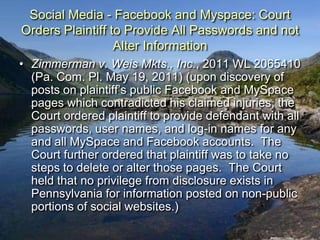 Social Media - Facebook and Myspace: Court
Orders Plaintiff to Provide All Passwords and not
                  Alter Information
• Zimmerman v. Weis Mkts., Inc., 2011 WL 2065410
  (Pa. Com. Pl. May 19, 2011) (upon discovery of
  posts on plaintiff‟s public Facebook and MySpace
  pages which contradicted his claimed injuries, the
  Court ordered plaintiff to provide defendant with all
  passwords, user names, and log-in names for any
  and all MySpace and Facebook accounts. The
  Court further ordered that plaintiff was to take no
  steps to delete or alter those pages. The Court
  held that no privilege from disclosure exists in
  Pennsylvania for information posted on non-public
  portions of social websites.)
 