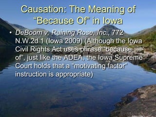 Causation: The Meaning of
     “Because Of” in Iowa
• DeBoom v. Raining Rose, Inc., 772
  N.W.2d 1 (Iowa 2009) (Although the Iowa
  Civil Rights Act uses phrase “because
  of”, just like the ADEA, the Iowa Supreme
  Court holds that a “motivating factor”
  instruction is appropriate)
 