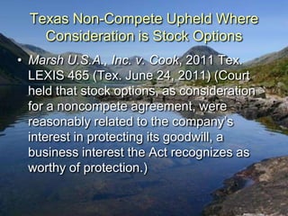 Texas Non-Compete Upheld Where
    Consideration is Stock Options
• Marsh U.S.A., Inc. v. Cook, 2011 Tex.
  LEXIS 465 (Tex. June 24, 2011) (Court
  held that stock options, as consideration
  for a noncompete agreement, were
  reasonably related to the company‟s
  interest in protecting its goodwill, a
  business interest the Act recognizes as
  worthy of protection.)
 