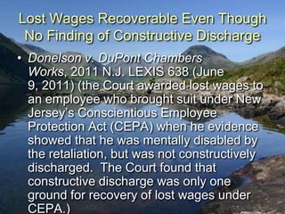Lost Wages Recoverable Even Though
 No Finding of Constructive Discharge
• Donelson v. DuPont Chambers
  Works, 2011 N.J. LEXIS 638 (June
  9, 2011) (the Court awarded lost wages to
  an employee who brought suit under New
  Jersey‟s Conscientious Employee
  Protection Act (CEPA) when he evidence
  showed that he was mentally disabled by
  the retaliation, but was not constructively
  discharged. The Court found that
  constructive discharge was only one
  ground for recovery of lost wages under
  CEPA.)
 