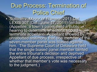 Due Process: Termination of
         Police Chief
• Sullivan v. Mayor of Elsmere, 2011 Del.
  LEXIS 307 (Del., June 17, 2011) (en banc)
  (Appellee, a town‟s panel, held a public
  hearing to determine whether it should
  terminate appellant. Appellant showed by
  unrebutted testimony that one member of the
  seven-member panel was biased against
  him. The Supreme Court of Delaware held
  that the single biased panel member tainted
  the entire tribunal‟s decision and deprived
  Appellant of due process, irrespective of
  whether that member‟s vote was necessary
  to the judgment.)
 