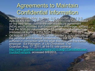 Agreements to Maintain
        Confidential Information
• News American Mktg. In-Store, LLC v. Emmel, 2011 U.S.
  App. LEXIS 11810 (11th Cir. June 8, 2011) (The Court, based
  on the verb tense used in the non-disclosure agreement
  [NDA] which provided that Emmel “will not disparage…”, held
  that the NDA did not cover any of Emmel‟s conduct which
  predated his signing of the NDA.)
• On August 17, 2011, The Guardian printed a story describing
  the personal and financial consequences that Mr. Emmel has
  suffered in connection with his legal disputes with his former
  employer. Ed Pilkington, A Life Unravelled, The
  Guardian, Aug. 17, 2011, at 14-15, cite online at
  http://www.guardian.co.uk/media/2011/aug/17/whistleblower-
  murdoch-empire, accessed 8/8/2011.
 
