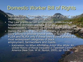Domestic Worker Bill of Rights
• The New York “Domestic Workers Bill of Rights” went
  into effect on November 29, 2010.
• The Law grants certain employment protections to
  household domestic workers such as
  housekeepers, domestic caregivers, and nannies.
• During the 1930‟s, southern members of congress
  were willing to provide crucial votes in favor of the
  FLSA and NLRA only if these laws did not protect the
  most widespread categories of black
  employment, farmworkers and maids.
   – Katznelson, Ira When Affirmative Action Was White: An
     Untold History of Racial Inequality in Twentieth-Century
     America (New York: W.W. Norton, 2005), pp. 53-56.
 