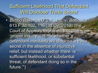 Sufficient Likelihood That Defendant
       Will Disclose Trade Secret
• Bimbo Bakeries U.S.A., Inc. v. Botticella
  613 F.3d 102, 116 (3d Cir. 2010) (the
  Court of Appeals explained that “the
  „proper inquiry‟…is not whether a
  defendant inevitably will disclose a trade
  secret in the absence of injunctive
  relief, but instead whether there „is
  sufficient likelihood, or substantial
  threat, of defendant doing so in the
  future.‟”)
 