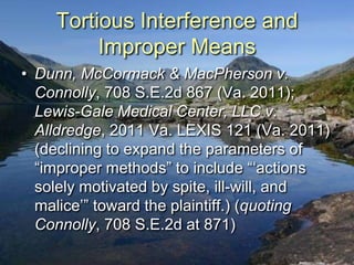 Tortious Interference and
         Improper Means
• Dunn, McCormack & MacPherson v.
  Connolly, 708 S.E.2d 867 (Va. 2011);
  Lewis-Gale Medical Center, LLC v.
  Alldredge, 2011 Va. LEXIS 121 (Va. 2011)
  (declining to expand the parameters of
  “improper methods” to include “„actions
  solely motivated by spite, ill-will, and
  malice‟” toward the plaintiff.) (quoting
  Connolly, 708 S.E.2d at 871)
 