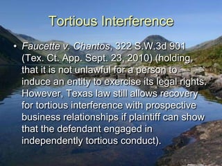 Tortious Interference
• Faucette v. Chantos, 322 S.W.3d 901
  (Tex. Ct. App. Sept. 23, 2010) (holding
  that it is not unlawful for a person to
  induce an entity to exercise its legal rights.
  However, Texas law still allows recovery
  for tortious interference with prospective
  business relationships if plaintiff can show
  that the defendant engaged in
  independently tortious conduct).
 