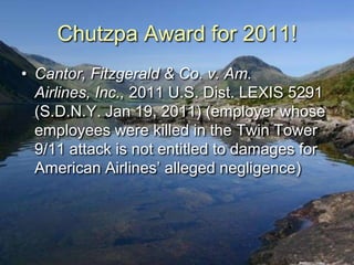 Chutzpa Award for 2011!
• Cantor, Fitzgerald & Co. v. Am.
  Airlines, Inc., 2011 U.S. Dist. LEXIS 5291
  (S.D.N.Y. Jan 19, 2011) (employer whose
  employees were killed in the Twin Tower
  9/11 attack is not entitled to damages for
  American Airlines‟ alleged negligence)
 