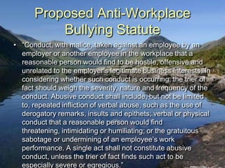 Proposed Anti-Workplace
          Bullying Statute
• “Conduct, with malice, taken against an employee by an
  employer or another employee in the workplace that a
  reasonable person would find to be hostile, offensive and
  unrelated to the employer‟s legitimate business interests. In
  considering whether such conduct is occurring, the trier of
  fact should weigh the severity, nature and frequency of the
  conduct. Abusive conduct shall include, but not be limited
  to, repeated infliction of verbal abuse, such as the use of
  derogatory remarks, insults and epithets; verbal or physical
  conduct that a reasonable person would find
  threatening, intimidating or humiliating; or the gratuitous
  sabotage or undermining of an employee‟s work
  performance. A single act shall not constitute abusive
  conduct, unless the trier of fact finds such act to be
  especially severe or egregious.”
 