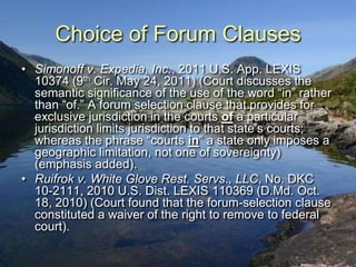 Choice of Forum Clauses
• Simonoff v. Expedia, Inc., 2011 U.S. App. LEXIS
  10374 (9th Cir. May 24, 2011) (Court discusses the
  semantic significance of the use of the word “in” rather
  than “of.” A forum selection clause that provides for
  exclusive jurisdiction in the courts of a particular
  jurisdiction limits jurisdiction to that state‟s courts;
  whereas the phrase “courts in” a state only imposes a
  geographic limitation, not one of sovereignty)
  (emphasis added).
• Ruifrok v. White Glove Rest. Servs., LLC, No. DKC
  10-2111, 2010 U.S. Dist. LEXIS 110369 (D.Md. Oct.
  18, 2010) (Court found that the forum-selection clause
  constituted a waiver of the right to remove to federal
  court).
 