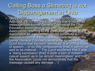 Calling Boss a Slimebag is not
     Disparagement in Ohio
• Ohio Educ. Ass’n v. Lopez, 2010 Ohio 5079 (Ohio Ct.
  App. Oct. 19, 2010) (the Court finds that a voicemail
  message from former General Counsel of the Ohio
  Education Association to outside counsel for the
  Association, referring to the Executive Director of the
  Association as a slimebag, did not constitute a
  material breach of a nondisparagement clause in the
  former General Counsel‟s severance agreement. The
  Court found that the term “slimebag” is a “trifling figure
  of speech… of so little consequence [that] it cannot be
  said to be material…” The Court explained that it was
  a “slang expression [that] is such a part of modern
  casual speech as to be almost meaningless” and that
  the Association “could not demonstrate that the
  message caused any damage…”)
 